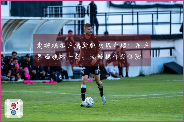 爱游戏客户端新版功能介绍：用户界面焕然一新，流畅操作新体验